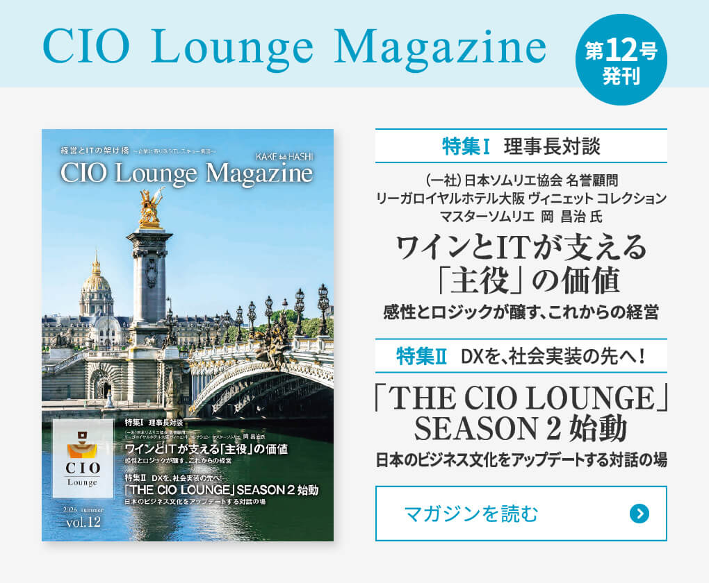 CIO Lounge Magazine 第12号発刊 特集Ⅰ 理事長対談 (一社)日本ソムリエ協会 名誉顧問/リーガロイヤルホテル大阪 ヴィニェット コレクション マスターソムリエ 岡 昌治 氏 ワインとITが支える「主役」の価値 感性とロジックが醸す、これからの経営 特集Ⅱ DXを、社会実装の先へ!「THE CIO LOUNGE」SEASON 2 始動 日本のビジネス文化をアップデートする対話の場 マガジンを読む