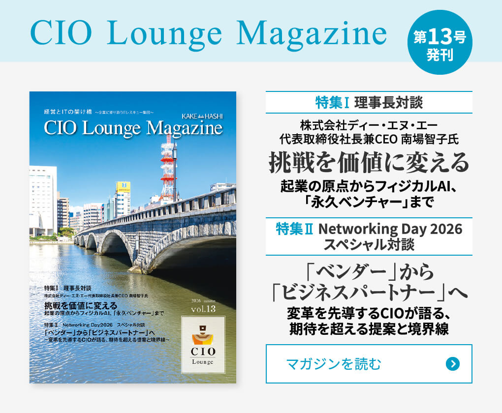 CIO Lounge Magazine 第13号 発刊 特集Ⅰ 理事長対談 株式会社ディー・エヌ・エー代表取締役社長兼CEO 南場智子氏 挑戦を価値に変える 起業の原点からフィジカルAI、「永久ベンチャー」まで 特集Ⅱ Networking Day 2026 スペシャル対談 「ベンダー」から「ビジネスパートナー」へ 変革を先導するCIOが語る、期待を超える提案と境界線 マガジンを読む